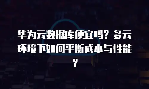 华为云数据库便宜吗？多云环境下如何平衡成本与性能？