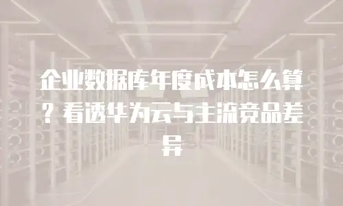 企业数据库年度成本怎么算？看透华为云与主流竞品差异