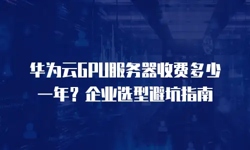 华为云GPU服务器收费多少一年？企业选型避坑指南
