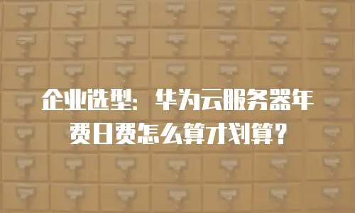 企业选型：华为云服务器年费日费怎么算才划算？
