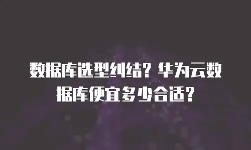 数据库选型纠结？华为云数据库便宜多少合适？