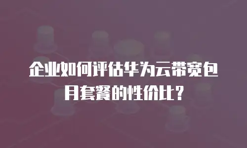 企业如何评估华为云带宽包月套餐的性价比？
