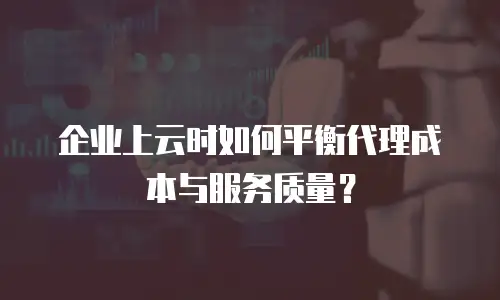 企业上云时如何平衡代理成本与服务质量？