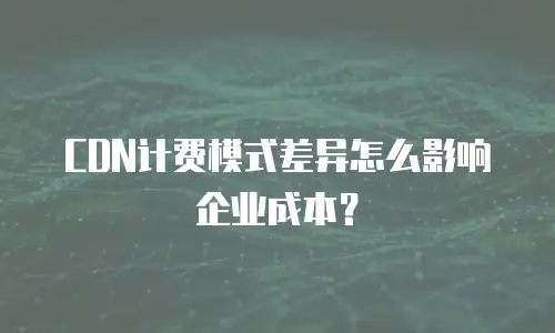 CDN计费模式差异怎么影响企业成本？