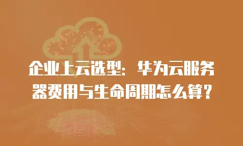 企业上云选型：华为云服务器费用与生命周期怎么算？