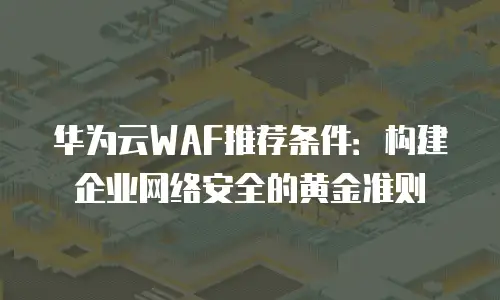 华为云WAF推荐条件：构建企业网络安全的黄金准则
