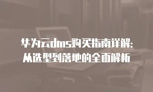 华为云dms购买指南详解：从选型到落地的全面解析