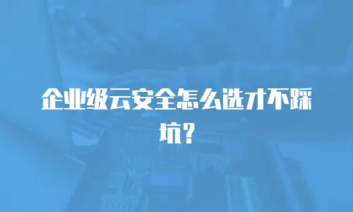 企业级云安全怎么选才不踩坑？