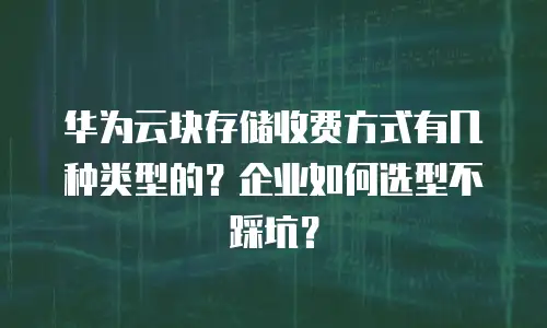 华为云块存储收费方式有几种类型的？企业如何选型不踩坑？