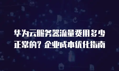 华为云服务器流量费用多少正常的？企业成本优化指南