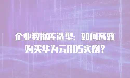 企业数据库选型：如何高效购买华为云RDS实例？