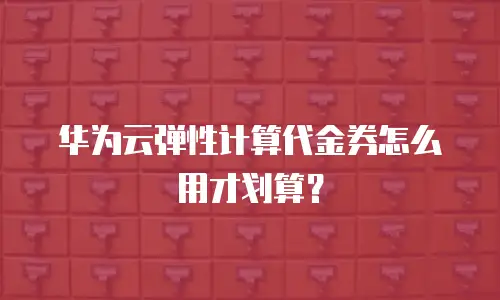 华为云弹性计算代金券怎么用才划算？