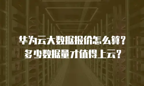 华为云大数据报价怎么算？多少数据量才值得上云？