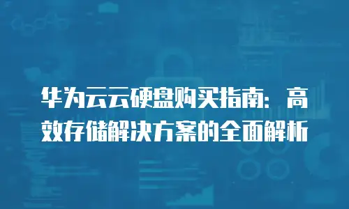 华为云云硬盘购买指南：高效存储解决方案的全面解析