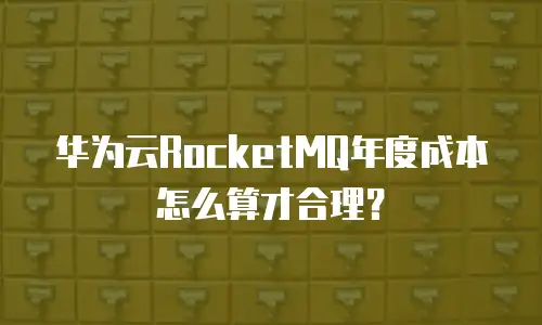 华为云RocketMQ年度成本怎么算才合理？