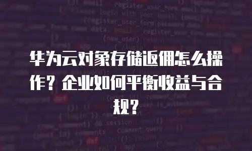 华为云对象存储返佣怎么操作？企业如何平衡收益与合规？