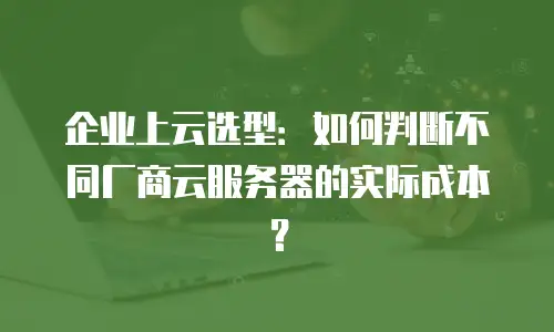 企业上云选型：如何判断不同厂商云服务器的实际成本？