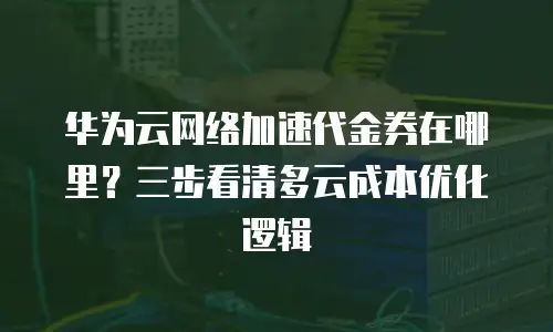 华为云网络加速代金券在哪里？三步看清多云成本优化逻辑