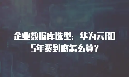 企业数据库选型：华为云RDS年费到底怎么算？