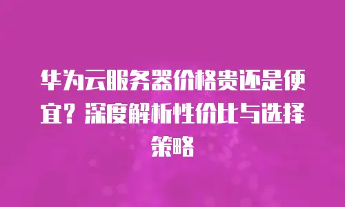 华为云服务器价格贵还是便宜？深度解析性价比与选择策略