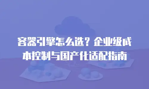容器引擎怎么选？企业级成本控制与国产化适配指南