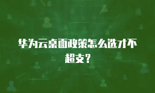 华为云桌面政策怎么选才不超支？