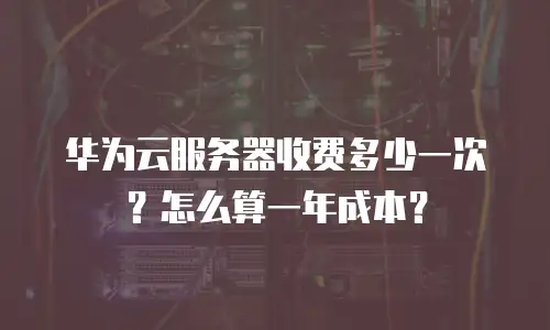 华为云服务器收费多少一次？怎么算一年成本？