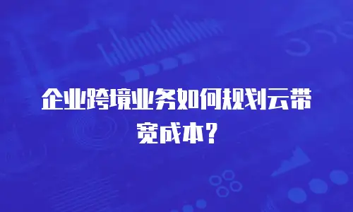 企业跨境业务如何规划云带宽成本？