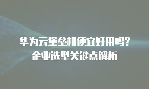 华为云堡垒机便宜好用吗？企业选型关键点解析
