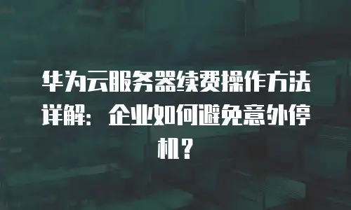 华为云服务器续费操作方法详解：企业如何避免意外停机？