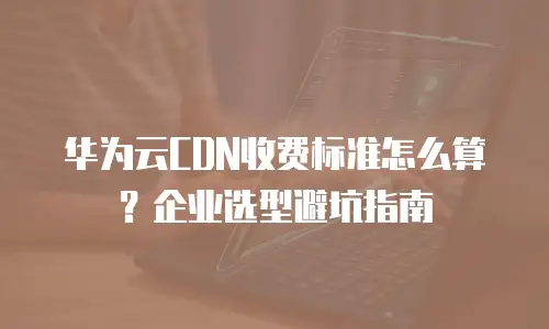 华为云CDN收费标准怎么算？企业选型避坑指南