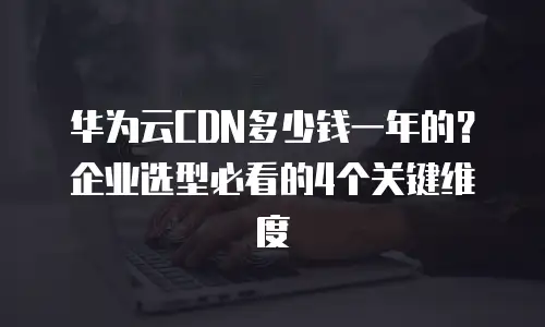 华为云CDN多少钱一年的？企业选型必看的4个关键维度