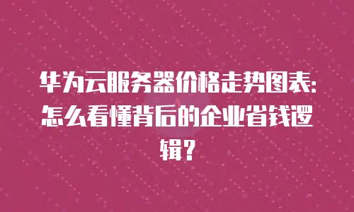 华为云服务器价格走势图表：怎么看懂背后的企业省钱逻辑？