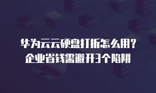 华为云云硬盘打折怎么用？企业省钱需避开3个陷阱