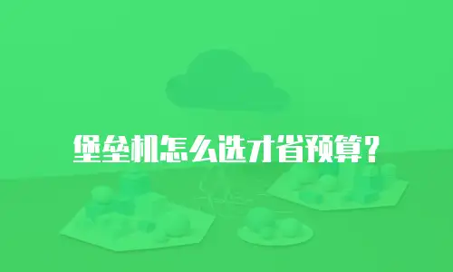 堡垒机怎么选才省预算？
