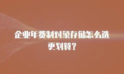 企业年费制对象存储怎么选更划算？