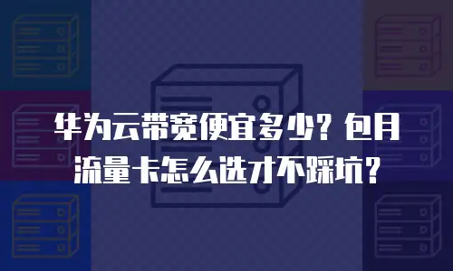华为云带宽便宜多少？包月流量卡怎么选才不踩坑？