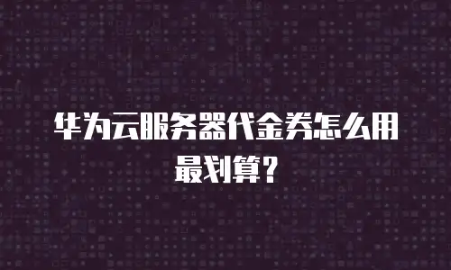 华为云服务器代金券怎么用最划算？