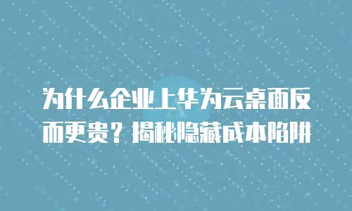 为什么企业上华为云桌面反而更贵？揭秘隐藏成本陷阱