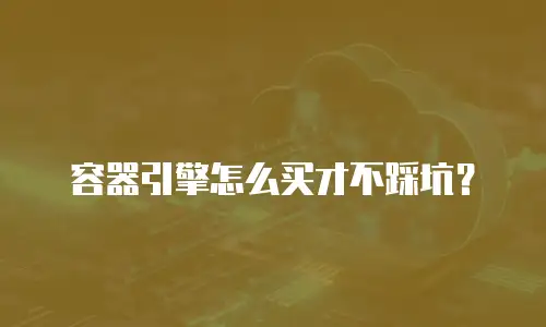 容器引擎怎么买才不踩坑？