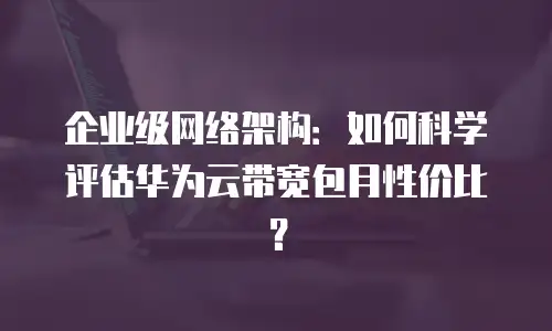 企业级网络架构：如何科学评估华为云带宽包月性价比？
