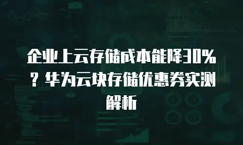 企业上云存储成本能降30%？华为云块存储优惠券实测解析