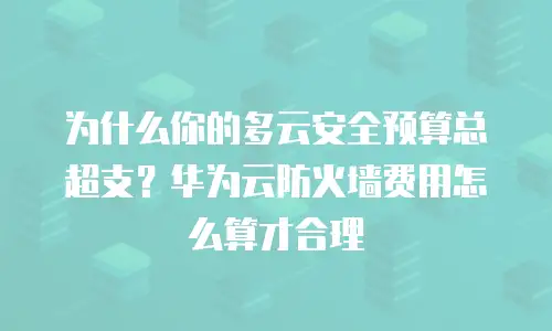 为什么你的多云安全预算总超支？华为云防火墙费用怎么算才合理