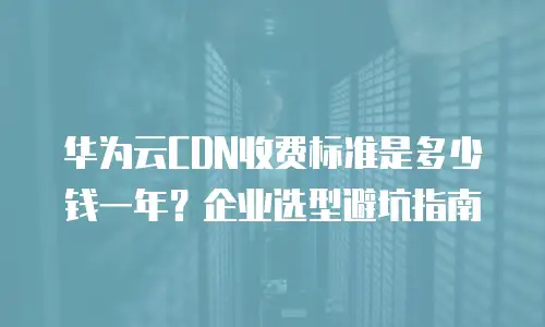 华为云CDN收费标准是多少钱一年？企业选型避坑指南