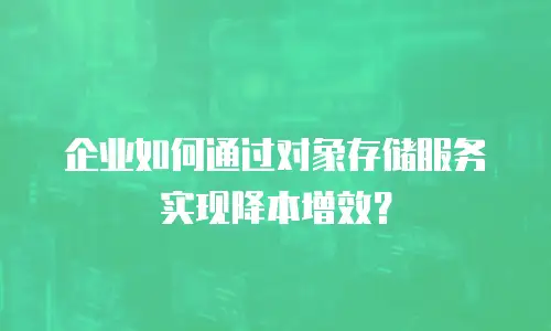 企业如何通过对象存储服务实现降本增效？
