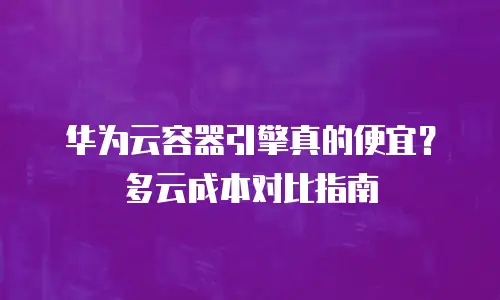 华为云容器引擎真的便宜？多云成本对比指南