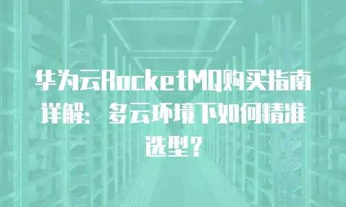 华为云RocketMQ购买指南详解：多云环境下如何精准选型？