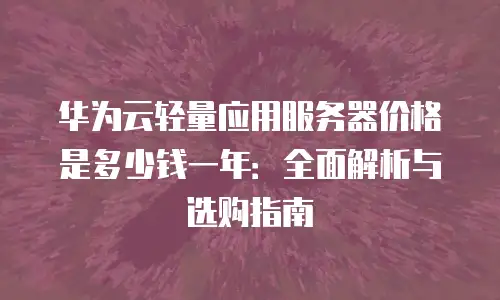 华为云轻量应用服务器价格是多少钱一年：全面解析与选购指南