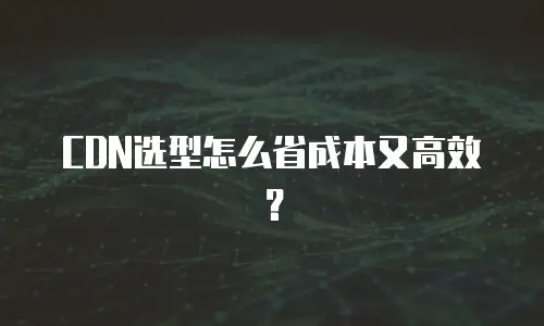 CDN选型怎么省成本又高效？