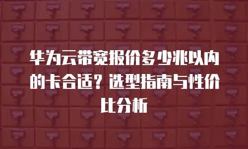 华为云带宽报价多少兆以内的卡合适？选型指南与性价比分析